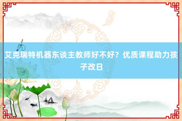 艾克瑞特机器东谈主教师好不好？优质课程助力孩子改日