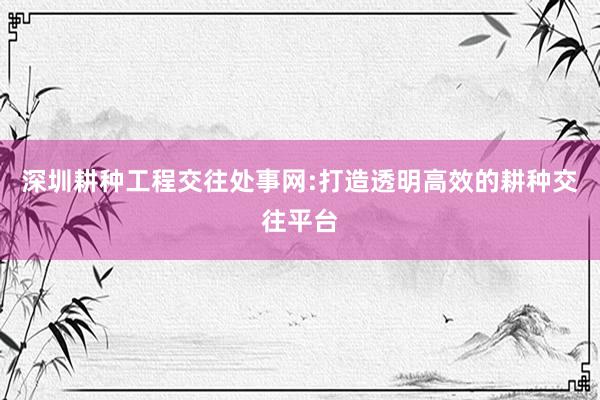 深圳耕种工程交往处事网:打造透明高效的耕种交往平台