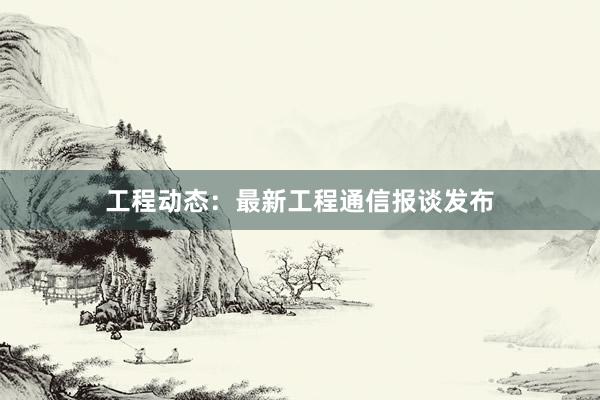 工程动态：最新工程通信报谈发布