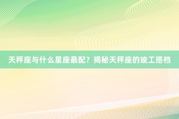 天秤座与什么星座最配？揭秘天秤座的竣工搭档