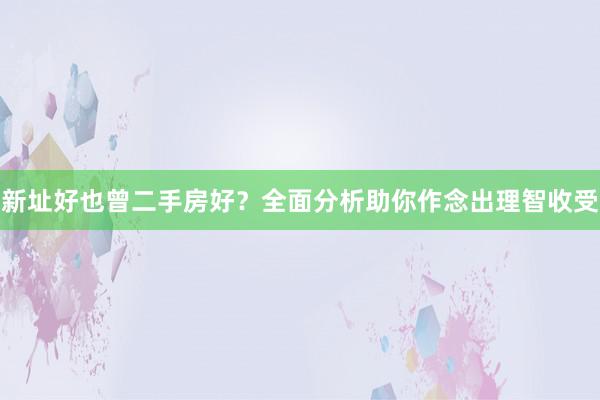 新址好也曾二手房好？全面分析助你作念出理智收受