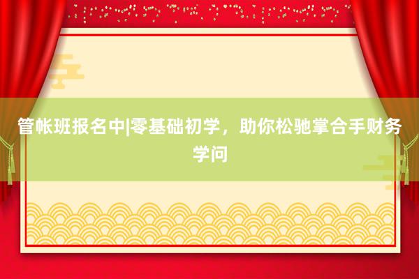 管帐班报名中|零基础初学，助你松驰掌合手财务学问