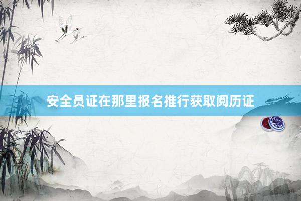 安全员证在那里报名推行获取阅历证