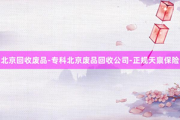 北京回收废品-专科北京废品回收公司-正规天禀保险