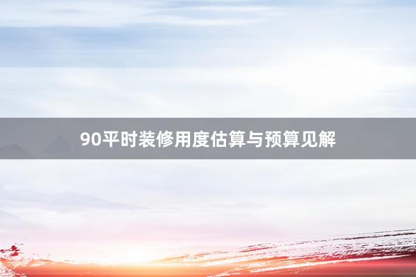 90平时装修用度估算与预算见解