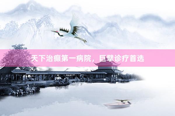 天下治癫第一病院，巨擘诊疗首选