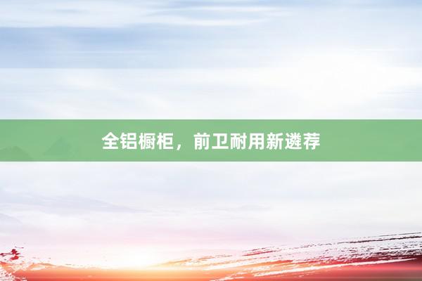 全铝橱柜，前卫耐用新遴荐
